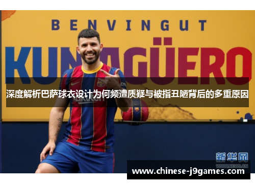 深度解析巴萨球衣设计为何频遭质疑与被指丑陋背后的多重原因