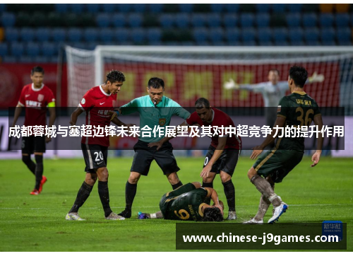 成都蓉城与塞超边锋未来合作展望及其对中超竞争力的提升作用 成都蓉城与塞超边锋未来合作展望及其对中超竞争力的提升作用