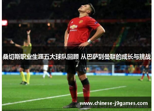 桑切斯职业生涯五大球队回顾 从巴萨到曼联的成长与挑战