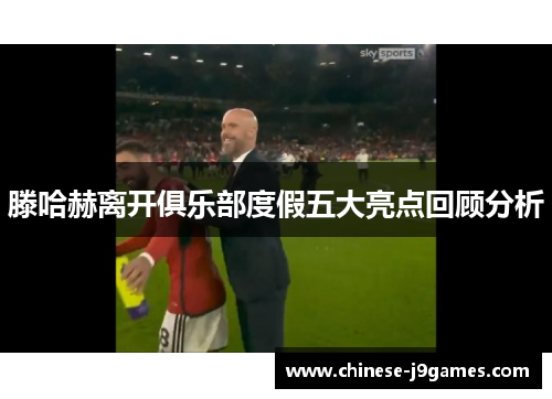 滕哈赫离开俱乐部度假五大亮点回顾分析