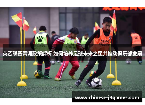 英乙联赛青训政策解析 如何培养足球未来之星并推动俱乐部发展 英乙联赛青训政策解析 如何培养足球未来之星并推动俱乐部发展