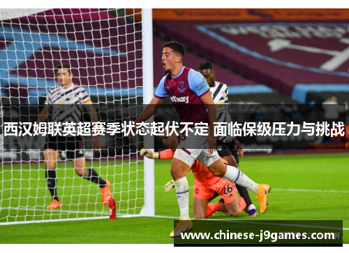 西汉姆联英超赛季状态起伏不定 面临保级压力与挑战