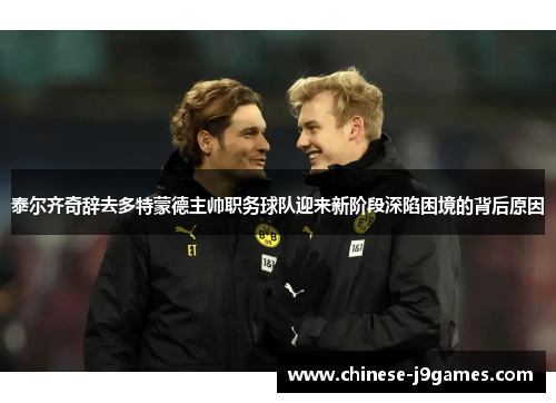 泰尔齐奇辞去多特蒙德主帅职务球队迎来新阶段深陷困境的背后原因 泰尔齐奇辞去多特蒙德主帅职务球队迎来新阶段深陷困境的背后原因
