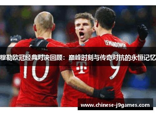 穆勒欧冠经典对决回顾:巅峰时刻与传奇对抗的永恒记忆 穆勒欧冠经典对决回顾:巅峰时刻与传奇对抗的永恒记忆