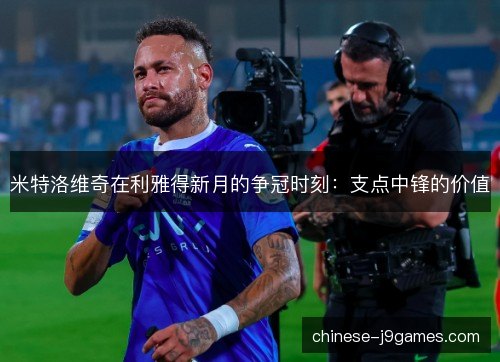 米特洛维奇在利雅得新月的争冠时刻：支点中锋的价值